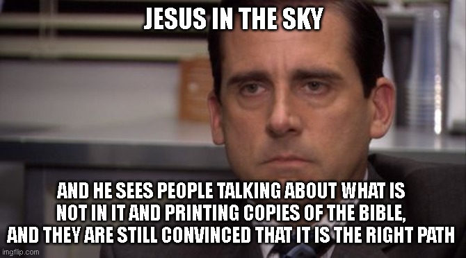 Are you kidding me | JESUS IN THE SKY; AND HE SEES PEOPLE TALKING ABOUT WHAT IS NOT IN IT AND PRINTING COPIES OF THE BIBLE, AND THEY ARE STILL CONVINCED THAT IT IS THE RIGHT PATH | image tagged in are you kidding me | made w/ Imgflip meme maker