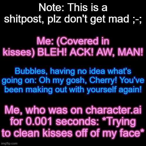 Sh*tpost. | Note: This is a shitpost, plz don't get mad ;-;; Me: (Covered in kisses) BLEH! ACK! AW, MAN! Bubbles, having no idea what's going on: Oh my gosh, Cherry! You've been making out with yourself again! Me, who was on character.ai for 0.001 seconds: *Trying to clean kisses off of my face* | made w/ Imgflip meme maker