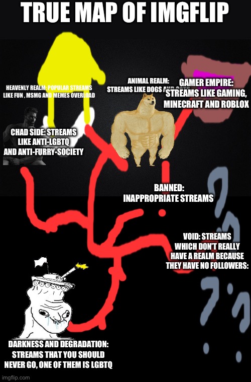 TRUE MAP OF IMGFLIP; ANIMAL REALM: STREAMS LIKE DOGS AND CATS; GAMER EMPIRE: STREAMS LIKE GAMING, MINECRAFT AND ROBLOX; HEAVENLY REALM: POPULAR STREAMS LIKE FUN , MSMG AND MEMES OVERLOAD; CHAD SIDE: STREAMS LIKE ANTI-LGBTQ AND ANTI-FURRY-SOCIETY; BANNED: INAPPROPRIATE STREAMS; VOID: STREAMS WHICH DON’T REALLY HAVE A REALM BECAUSE THEY HAVE NO FOLLOWERS:; DARKNESS AND DEGRADATION: STREAMS THAT YOU SHOULD NEVER GO, ONE OF THEM IS LGBTQ | image tagged in solid black background,blank black | made w/ Imgflip meme maker