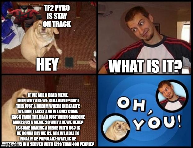Oh You | TF2 PYRO IS STAY ON TRACK; WHAT IS IT? HEY; IF WE ARE A DEAD MEME, THEN WHY ARE WE STILL ALIVE? ISN'T THIS JUST A DREAM WHERE IN REALITY, WE DON'T EXIST AND WE ONLY COME BACK FROM THE DEAD JUST WHEN SOMEONE MAKES US A MEME, SO WHY ARE WE HERE? IS SOME MAKING A MEME WITH US? IS HE GONNA REVIVE US, ARE WE ABLE TO FINALLY BE POPULAR? WAIT, IS HE PUTTING US IN A SERVER WITH LESS THAN 400 PEOPLE? | image tagged in oh you | made w/ Imgflip meme maker