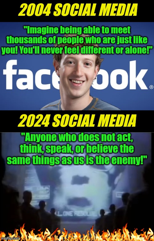 It only took politicians a couple decades to turn the greatest tool to connect humanity.... into a tool to  break humanity apart | 2004 SOCIAL MEDIA; "Imagine being able to meet thousands of people who are just like you! You'll never feel different or alone!"; 2024 SOCIAL MEDIA; "Anyone who does not act, think, speak, or believe the same things as us is the enemy!" | image tagged in social media,the future,failure,facebook,twitter,modern problems | made w/ Imgflip meme maker