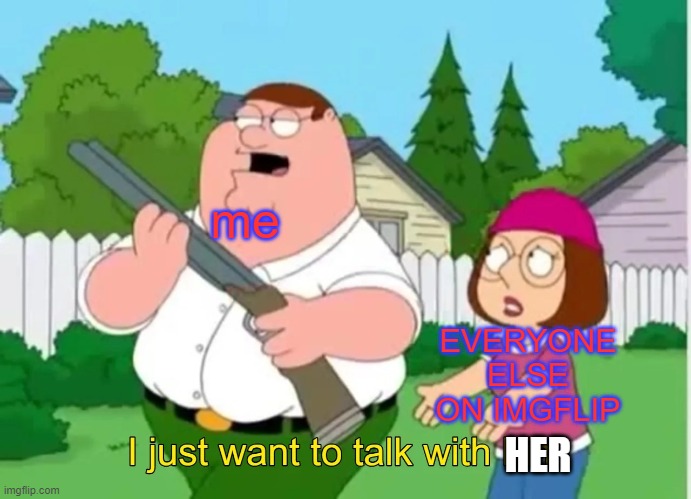 I just want to talk with him | me EVERYONE ELSE ON IMGFLIP HER | image tagged in i just want to talk with him | made w/ Imgflip meme maker