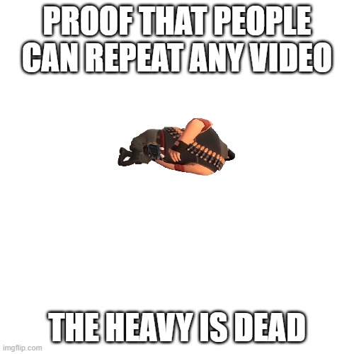 BLANK | PROOF THAT PEOPLE CAN REPEAT ANY VIDEO; THE HEAVY IS DEAD | image tagged in blank | made w/ Imgflip meme maker