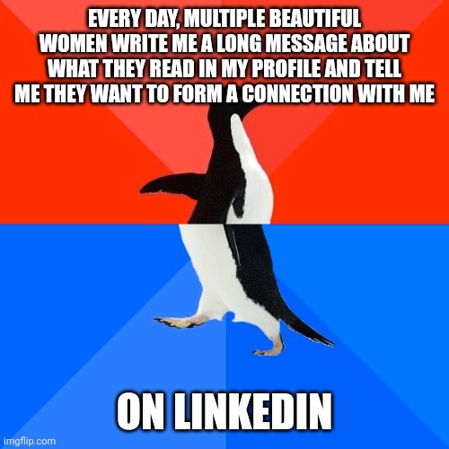Socially Awesome Awkward Penguin | EVERY DAY, MULTIPLE BEAUTIFUL WOMEN WRITE ME A LONG MESSAGE ABOUT WHAT THEY READ IN MY PROFILE AND TELL ME THEY WANT TO FORM A CONNECTION WITH ME; ON LINKEDIN | image tagged in memes,socially awesome awkward penguin,AdviceAnimals | made w/ Imgflip meme maker