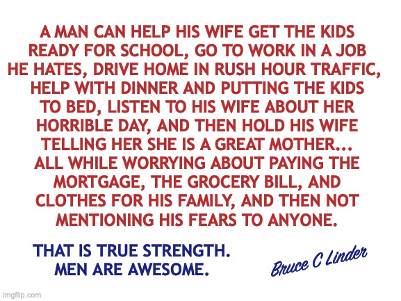 Men are Awesome | A MAN CAN HELP HIS WIFE GET THE KIDS
READY FOR SCHOOL, GO TO WORK IN A JOB
HE HATES, DRIVE HOME IN RUSH HOUR TRAFFIC, 
HELP WITH DINNER AND PUTTING THE KIDS
TO BED, LISTEN TO HIS WIFE ABOUT HER
HORRIBLE DAY, AND THEN HOLD HIS WIFE
TELLING HER SHE IS A GREAT MOTHER...
ALL WHILE WORRYING ABOUT PAYING THE
MORTGAGE, THE GROCERY BILL, AND
CLOTHES FOR HIS FAMILY, AND THEN NOT
MENTIONING HIS FEARS TO ANYONE. Bruce C Linder; THAT IS TRUE STRENGTH.
MEN ARE AWESOME. | image tagged in strength,husbands,dads,protection,toughness,work | made w/ Imgflip meme maker