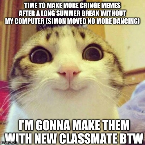 Yay | TIME TO MAKE MORE CRINGE MEMES AFTER A LONG SUMMER BREAK WITHOUT MY COMPUTER (SIMON MOVED NO MORE DANCING); I’M GONNA MAKE THEM WITH NEW CLASSMATE BTW | image tagged in memes,smiling cat | made w/ Imgflip meme maker