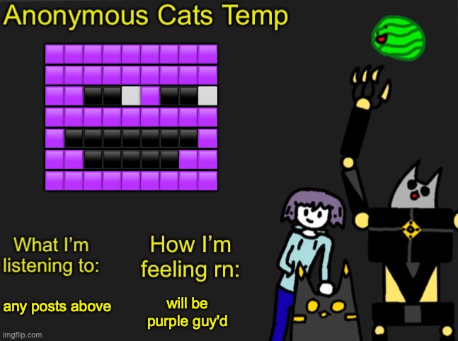 Anonymous Cats Newest temp | 🟪🟪🟪🟪🟪🟪🟪🟪🟪
🟪🟪🟪🟪🟪🟪🟪🟪🟪
🟪🟪⬛⬛⬜🟪⬛⬛⬜
🟪🟪🟪🟪🟪🟪🟪🟪🟪
🟪⬛⬛⬛⬛⬛⬛⬛🟪
🟪🟪⬛⬛⬛⬛⬛🟪🟪
🟪🟪🟪🟪🟪🟪🟪🟪🟪; any posts above; will be purple guy'd | image tagged in anonymous cats newest temp | made w/ Imgflip meme maker