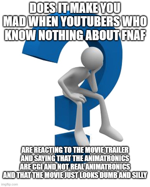 question mark | DOES IT MAKE YOU MAD WHEN YOUTUBERS WHO KNOW NOTHING ABOUT FNAF; ARE REACTING TO THE MOVIE TRAILER AND SAYING THAT THE ANIMATRONICS ARE CGI AND NOT REAL ANIMATRONICS AND THAT THE MOVIE JUST LOOKS DUMB AND SILLY | image tagged in question mark,fnaf,five nights at freddys,youtubers,fnaf movie | made w/ Imgflip meme maker