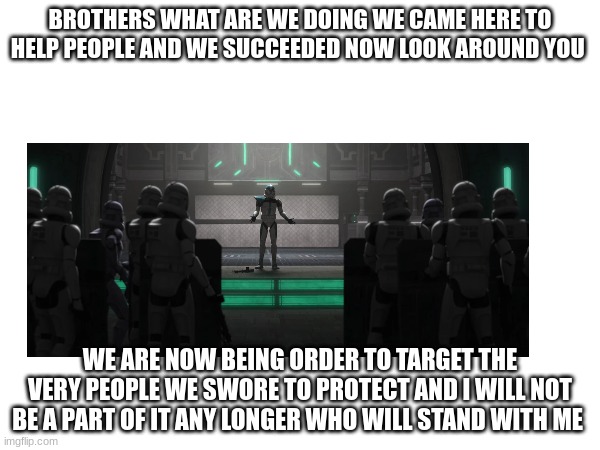 BROTHERS WHAT ARE WE DOING WE CAME HERE TO HELP PEOPLE AND WE SUCCEEDED NOW LOOK AROUND YOU; WE ARE NOW BEING ORDER TO TARGET THE VERY PEOPLE WE SWORE TO PROTECT AND I WILL NOT BE A PART OF IT ANY LONGER WHO WILL STAND WITH ME | made w/ Imgflip meme maker