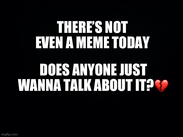 Anyone?.. | THERE’S NOT EVEN A MEME TODAY; DOES ANYONE JUST WANNA TALK ABOUT IT?💔 | image tagged in black background,wholesome | made w/ Imgflip meme maker