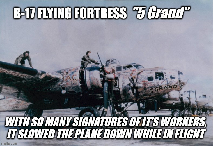B-17 Flying Fortress 5 Grand | "5 Grand"; B-17 FLYING FORTRESS; WITH SO MANY SIGNATURES OF IT'S WORKERS, IT SLOWED THE PLANE DOWN WHILE IN FLIGHT | image tagged in military humor,historical meme,facts | made w/ Imgflip meme maker