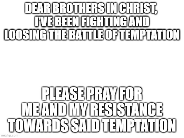 I implore you to pray for me. I'll pray for each and everyone of you even if you don't pray for me. | DEAR BROTHERS IN CHRIST, 
I'VE BEEN FIGHTING AND LOOSING THE BATTLE OF TEMPTATION; PLEASE PRAY FOR ME AND MY RESISTANCE TOWARDS SAID TEMPTATION | image tagged in thoughts and prayers | made w/ Imgflip meme maker