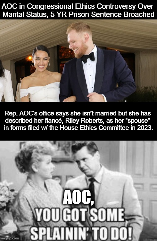 Willful misrepresentations on the documents are a no-no... | AOC in Congressional Ethics Controversy Over 
Marital Status, 5 YR Prison Sentence Broached; Rep. AOC's office says she isn’t married but she has 

described her fiancé, Riley Roberts, as her “spouse” 

in forms filed w/ the House Ethics Committee in 2023. AOC, | image tagged in politics,aoc,crazy aoc,crazy alexandria ocasio-cortez,married,ethics | made w/ Imgflip meme maker