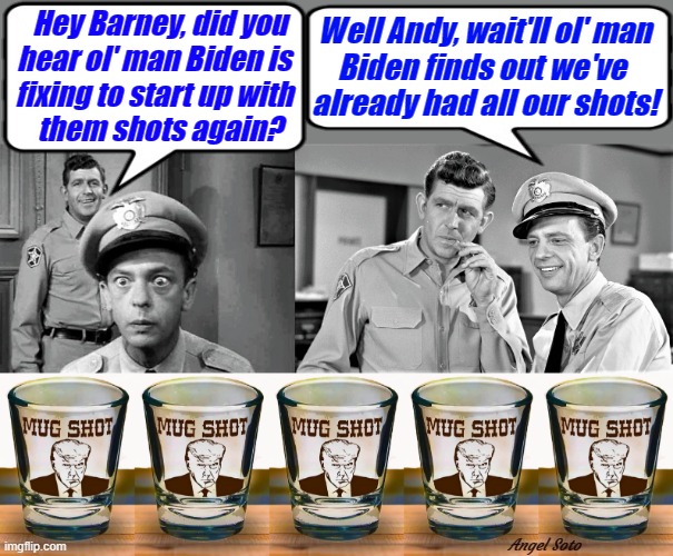 andy griffith and barney fife had all their shots | Hey Barney, did you    
hear ol' man Biden is      
fixing to start up with      
them shots again? Well Andy, wait'll ol' man
Biden finds out we've 
already had all our shots! Angel Soto | image tagged in joe biden,andy griffith,barney fife,covid vaccine,trump shot glasses,shots | made w/ Imgflip meme maker