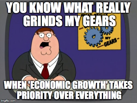 Peter Griffin News Meme | YOU KNOW WHAT REALLY GRINDS MY GEARS WHEN 'ECONOMIC GROWTH' TAKES PRIORITY OVER EVERYTHING | image tagged in memes,peter griffin news,AdviceAnimals | made w/ Imgflip meme maker