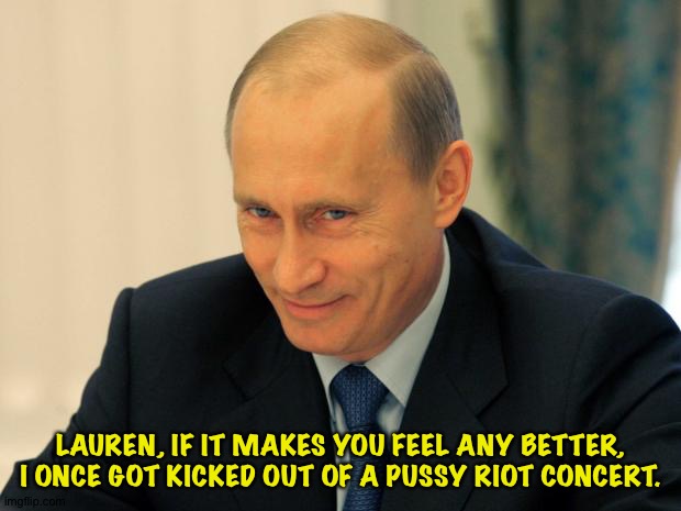 vladimir putin smiling | LAUREN, IF IT MAKES YOU FEEL ANY BETTER, I ONCE GOT KICKED OUT OF A PUSSY RIOT CONCERT. | image tagged in vladimir putin smiling | made w/ Imgflip meme maker