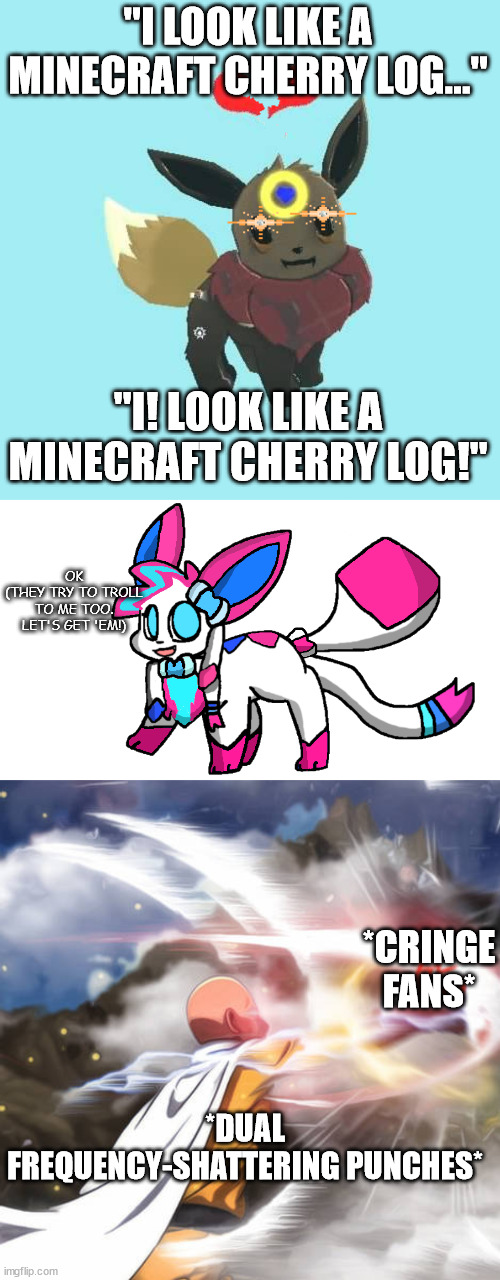 "I LOOK LIKE A MINECRAFT CHERRY LOG..."; "I! LOOK LIKE A MINECRAFT CHERRY LOG!"; OK
(THEY TRY TO TROLL TO ME TOO. LET'S GET 'EM!); *CRINGE FANS*; *DUAL FREQUENCY-SHATTERING PUNCHES* | image tagged in far away star the eevee - glare,sylceon redesign 2 0,saitama death punch | made w/ Imgflip meme maker
