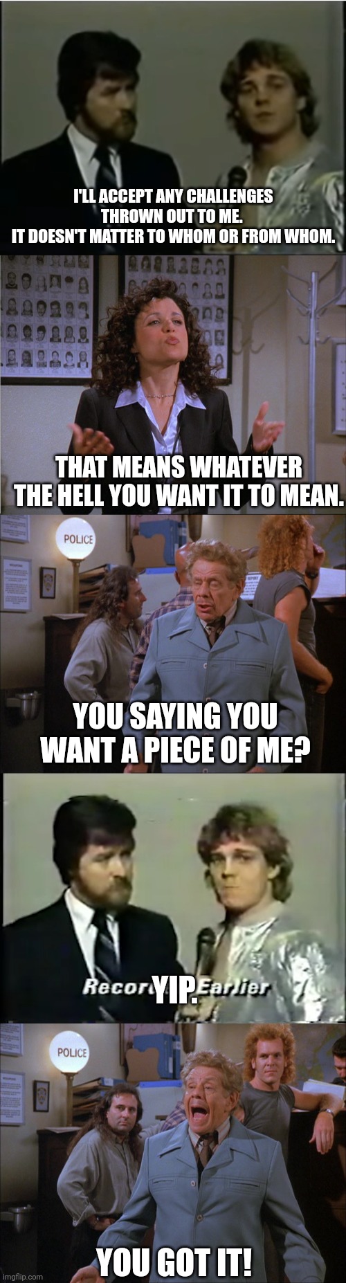 Seinfeld Wrestleposting | I'LL ACCEPT ANY CHALLENGES THROWN OUT TO ME. 
IT DOESN'T MATTER TO WHOM OR FROM WHOM. THAT MEANS WHATEVER THE HELL YOU WANT IT TO MEAN. YOU SAYING YOU WANT A PIECE OF ME? YIP. YOU GOT IT! | image tagged in seinfeld | made w/ Imgflip meme maker