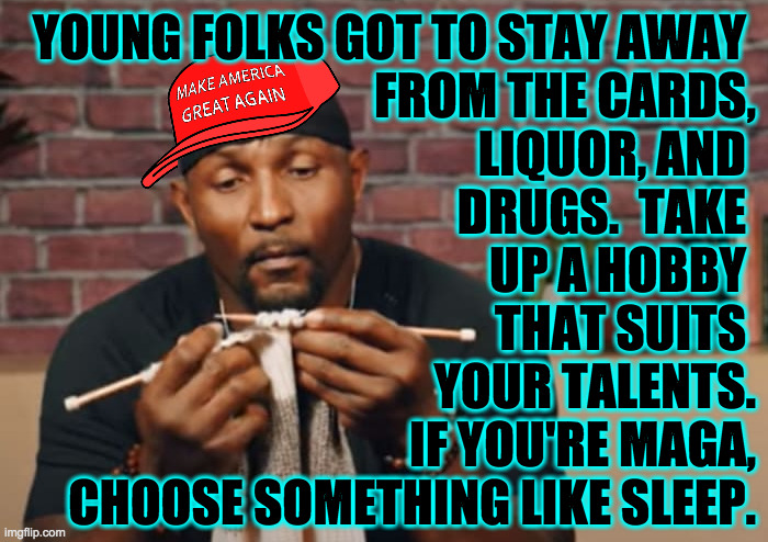 YOUNG FOLKS GOT TO STAY AWAY 
FROM THE CARDS,
LIQUOR, AND 
DRUGS.  TAKE 
UP A HOBBY 
THAT SUITS 
YOUR TALENTS.
IF YOU'RE MAGA,
CHOOSE SOMETH | made w/ Imgflip meme maker