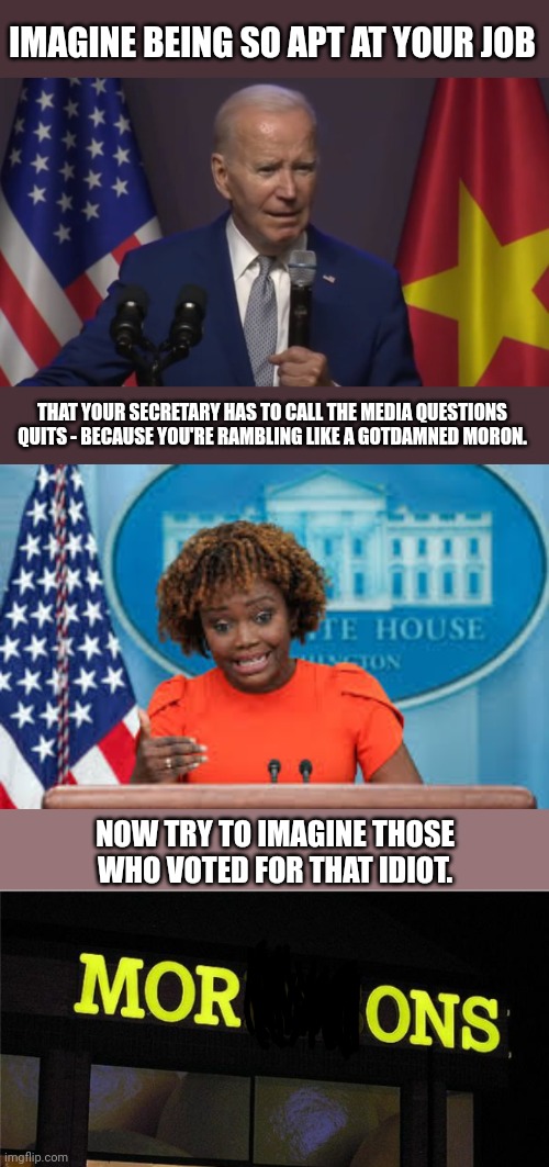 IMAGINE BEING SO APT AT YOUR JOB; THAT YOUR SECRETARY HAS TO CALL THE MEDIA QUESTIONS QUITS - BECAUSE YOU'RE RAMBLING LIKE A GOTDAMNED MORON. NOW TRY TO IMAGINE THOSE WHO VOTED FOR THAT IDIOT. | image tagged in karine jean-pierre,morons | made w/ Imgflip meme maker