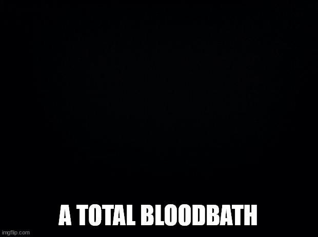 Black background | A TOTAL BLOODBATH | image tagged in black background | made w/ Imgflip meme maker
