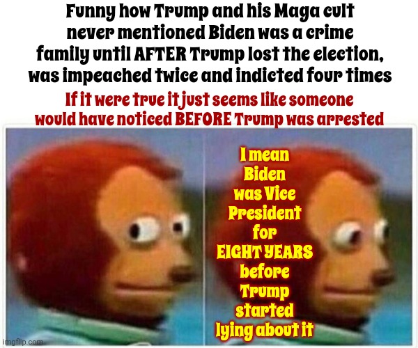 Sounds Fabricated If You Ask ... Anyone With Even The Slightest Intelligence | Funny how Trump and his Maga cult never mentioned Biden was a crime family until AFTER Trump lost the election, was impeached twice and indicted four times; I mean Biden was Vice President for EIGHT YEARS before Trump started lying about it; If it were true it just seems like someone would have noticed BEFORE Trump was arrested | image tagged in memes,monkey puppet,lock him up,trump lies,scumbag trump,trump is a liar | made w/ Imgflip meme maker