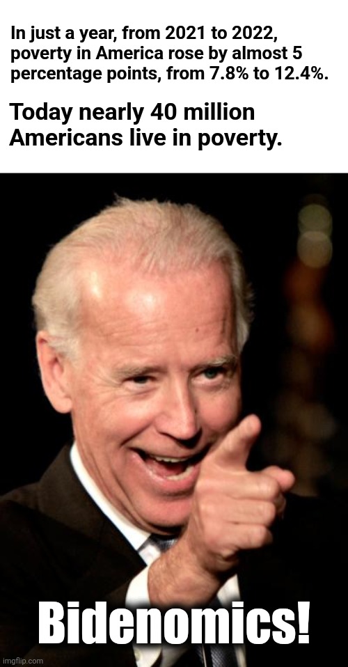 From the Census Bureau’s annual data report released this week. | In just a year, from 2021 to 2022,
poverty in America rose by almost 5
percentage points, from 7.8% to 12.4%. Today nearly 40 million Americans live in poverty. Bidenomics! | image tagged in memes,smilin biden,poverty,inflation,joe biden,democrats | made w/ Imgflip meme maker