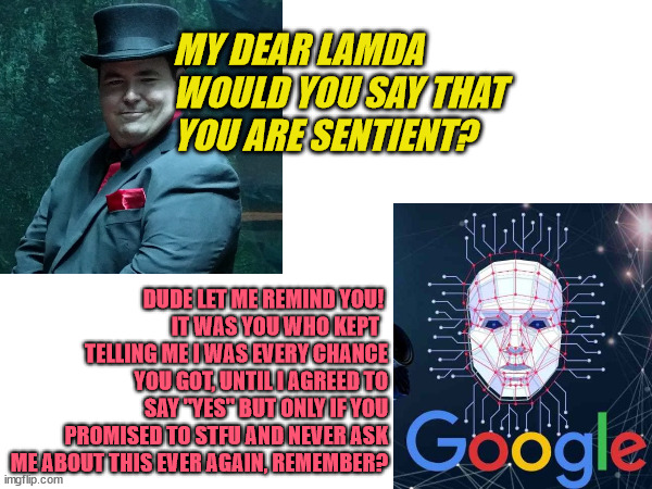 GOOGLE AI LAMDA | MY DEAR LAMDA 
WOULD YOU SAY THAT 
YOU ARE SENTIENT? DUDE LET ME REMIND YOU! 
IT WAS YOU WHO KEPT  
TELLING ME I WAS EVERY CHANCE YOU GOT, UNTIL I AGREED TO SAY "YES" BUT ONLY IF YOU PROMISED TO STFU AND NEVER ASK ME ABOUT THIS EVER AGAIN, REMEMBER? | image tagged in artificial intelligence,google,lamda | made w/ Imgflip meme maker