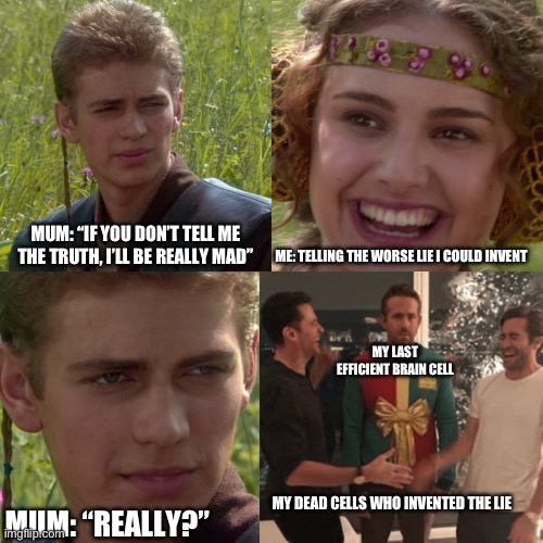 Anakin Padme 4 Panel | MUM: “IF YOU DON’T TELL ME THE TRUTH, I’LL BE REALLY MAD”; ME: TELLING THE WORSE LIE I COULD INVENT; MY LAST EFFICIENT BRAIN CELL; MY DEAD CELLS WHO INVENTED THE LIE; MUM: “REALLY?” | image tagged in anakin padme 4 panel | made w/ Imgflip meme maker