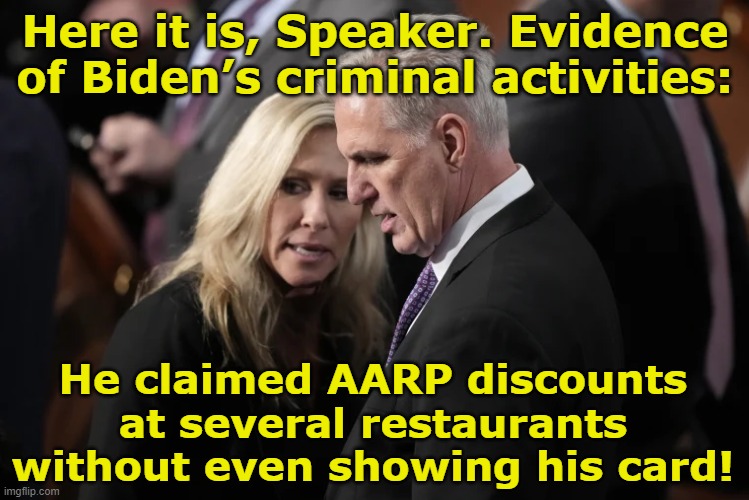McCarthy Probes for Biden Crimes | Here it is, Speaker. Evidence of Biden’s criminal activities:; He claimed AARP discounts at several restaurants without even showing his card! | image tagged in president_joe_biden,maga,gop hypocrite,donald trump approves,trump to gop,biden | made w/ Imgflip meme maker