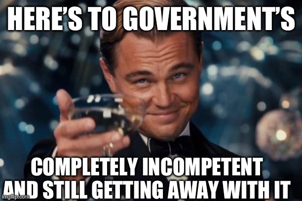 Leonardo Dicaprio Cheers Meme | HERE’S TO GOVERNMENT’S; COMPLETELY INCOMPETENT AND STILL GETTING AWAY WITH IT | image tagged in memes,leonardo dicaprio cheers | made w/ Imgflip meme maker
