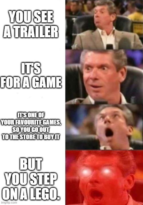 Mr. McMahon reaction | YOU SEE A TRAILER; IT'S FOR A GAME; IT'S ONE OF YOUR FAVOURITE GAMES, SO YOU GO OUT TO THE STORE TO BUY IT; BUT YOU STEP ON A LEGO. | image tagged in mr mcmahon reaction | made w/ Imgflip meme maker