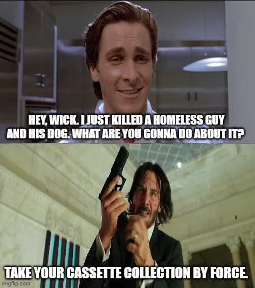 patrick bateman vs. john wick | HEY, WICK. I JUST KILLED A HOMELESS GUY AND HIS DOG. WHAT ARE YOU GONNA DO ABOUT IT? TAKE YOUR CASSETTE COLLECTION BY FORCE. | image tagged in patrick bateman,john wick,dogs | made w/ Imgflip meme maker