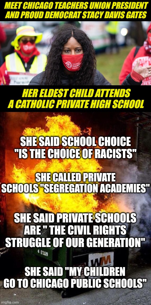 Can anyone here spell hypocrisy? They sure can't in Chicago I bet! | MEET CHICAGO TEACHERS UNION PRESIDENT AND PROUD DEMOCRAT STACY DAVIS GATES; HER ELDEST CHILD ATTENDS A CATHOLIC PRIVATE HIGH SCHOOL; SHE SAID SCHOOL CHOICE "IS THE CHOICE OF RACISTS"; SHE CALLED PRIVATE SCHOOLS "SEGREGATION ACADEMIES"; SHE SAID PRIVATE SCHOOLS ARE " THE CIVIL RIGHTS STRUGGLE OF OUR GENERATION"; SHE SAID "MY CHILDREN GO TO CHICAGO PUBLIC SCHOOLS" | image tagged in dumpster fire,democratic party,stupid liberals,hypocrites,chicago,biased media | made w/ Imgflip meme maker