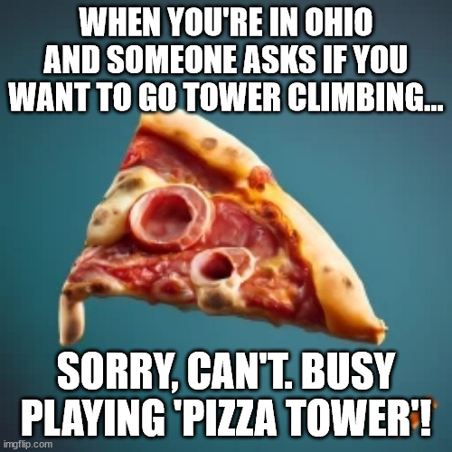 A meme image featuring a slice of pizza with the text overlaid | WHEN YOU'RE IN OHIO AND SOMEONE ASKS IF YOU WANT TO GO TOWER CLIMBING... SORRY, CAN'T. BUSY PLAYING 'PIZZA TOWER'! | image tagged in pizza tower,pizza,ohio | made w/ Imgflip meme maker