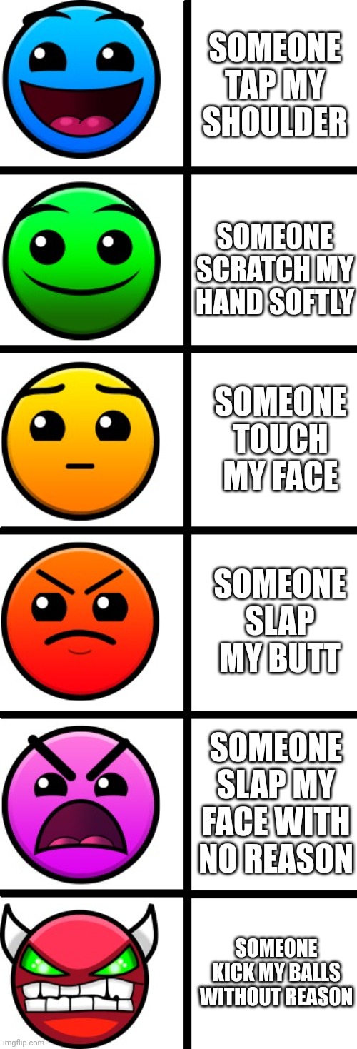 Meme using geometry dash difficulty face | SOMEONE TAP MY SHOULDER; SOMEONE SCRATCH MY HAND SOFTLY; SOMEONE TOUCH MY FACE; SOMEONE SLAP MY BUTT; SOMEONE SLAP MY FACE WITH NO REASON; SOMEONE KICK MY BALLS WITHOUT REASON | image tagged in geometry dash difficulty faces | made w/ Imgflip meme maker
