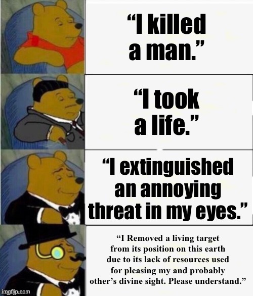 Tuxedo Winnie the Pooh 4 panel | “I killed a man.”; “I took a life.”; “I extinguished an annoying threat in my eyes.”; “I Removed a living target from its position on this earth due to its lack of resources used for pleasing my and probably other’s divine sight. Please understand.” | image tagged in tuxedo winnie the pooh 4 panel | made w/ Imgflip meme maker