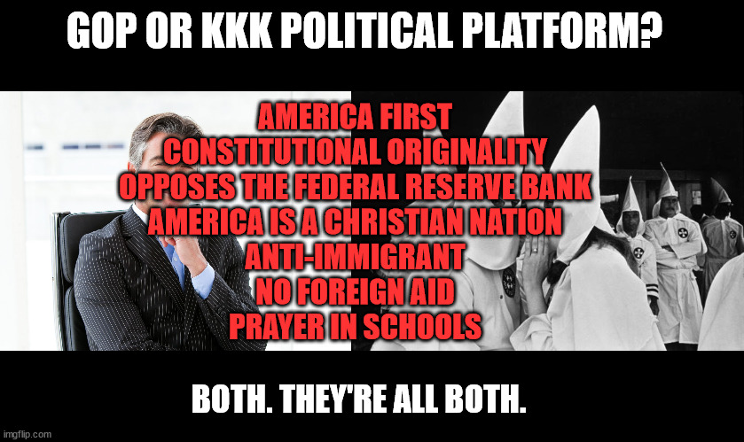 The 1988 KKK political platform is today's GOP platform | GOP OR KKK POLITICAL PLATFORM? AMERICA FIRST
CONSTITUTIONAL ORIGINALITY
OPPOSES THE FEDERAL RESERVE BANK
AMERICA IS A CHRISTIAN NATION
ANTI-IMMIGRANT
NO FOREIGN AID
PRAYER IN SCHOOLS; BOTH. THEY'RE ALL BOTH. | image tagged in gop hypocrite,kkk whispering | made w/ Imgflip meme maker