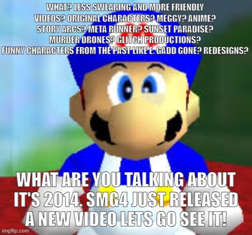No offense to modern SMG4. it's still decent. | WHAT? LESS SWEARING AND MORE FRIENDLY VIDEOS? ORIGINAL CHARACTERS? MEGGY? ANIME? STORY ARCS? META RUNNER? SUNSET PARADISE? MURDER DRONES? GLITCH PRODUCTIONS?
FUNNY CHARACTERS FROM THE PAST LIKE E. GADD GONE? REDESIGNS? WHAT ARE YOU TALKING ABOUT IT'S 2014. SMG4 JUST RELEASED A NEW VIDEO LETS GO SEE IT! | image tagged in smg4 | made w/ Imgflip meme maker