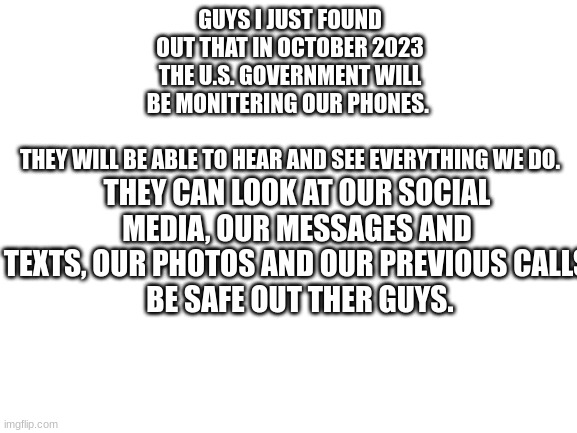Blank White Template | GUYS I JUST FOUND OUT THAT IN OCTOBER 2023 THE U.S. GOVERNMENT WILL BE MONITERING OUR PHONES. 
 
THEY WILL BE ABLE TO HEAR AND SEE EVERYTHING WE DO. THEY CAN LOOK AT OUR SOCIAL MEDIA, OUR MESSAGES AND TEXTS, OUR PHOTOS AND OUR PREVIOUS CALLS
 BE SAFE OUT THER GUYS. | image tagged in blank white template,be safe,biden sucks | made w/ Imgflip meme maker