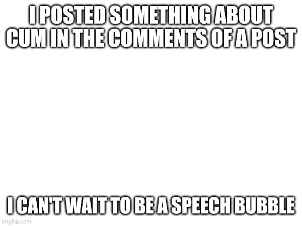I POSTED SOMETHING ABOUT CUM IN THE COMMENTS OF A POST I CAN'T WAIT TO BE A SPEECH BUBBLE | made w/ Imgflip meme maker