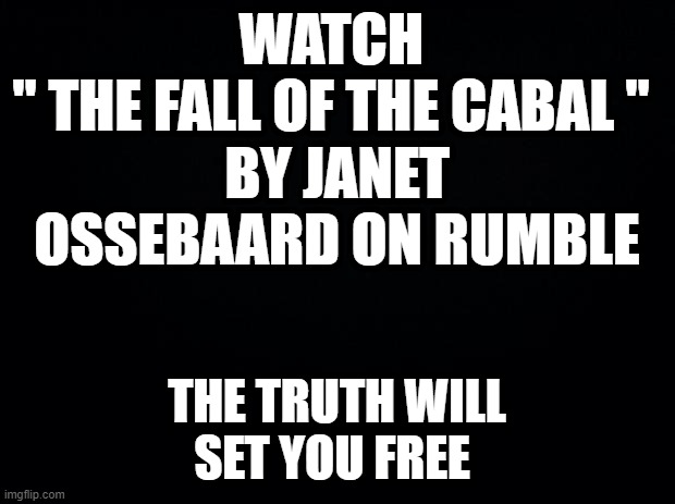 Black background | WATCH 
" THE FALL OF THE CABAL " 
BY JANET OSSEBAARD ON RUMBLE; THE TRUTH WILL SET YOU FREE | image tagged in black background | made w/ Imgflip meme maker