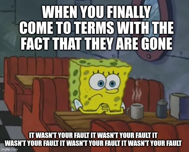 It wasn't your fault | WHEN YOU FINALLY COME TO TERMS WITH THE FACT THAT THEY ARE GONE; IT WASN'T YOUR FAULT IT WASN'T YOUR FAULT IT WASN'T YOUR FAULT IT WASN'T YOUR FAULT IT WASN'T YOUR FAULT | image tagged in spongebob waiting | made w/ Imgflip meme maker