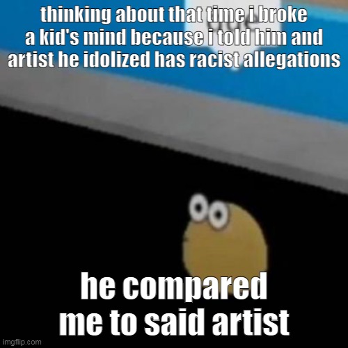 me gaining conciousness randomly at 5 | thinking about that time i broke a kid's mind because i told him and artist he idolized has racist allegations; he compared me to said artist | image tagged in que | made w/ Imgflip meme maker