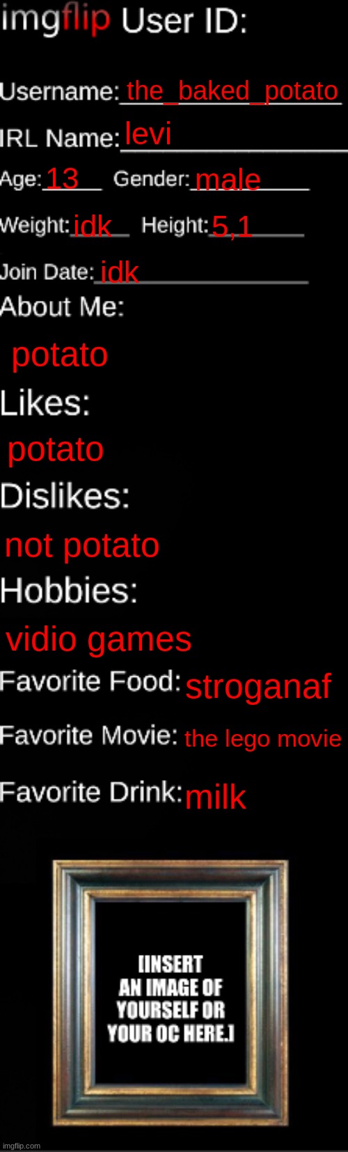here's my id | the_baked_potato; levi; 13; male; idk; 5,1; idk; potato; potato; not potato; vidio games; stroganaf; the lego movie; milk | image tagged in imgflip id card | made w/ Imgflip meme maker
