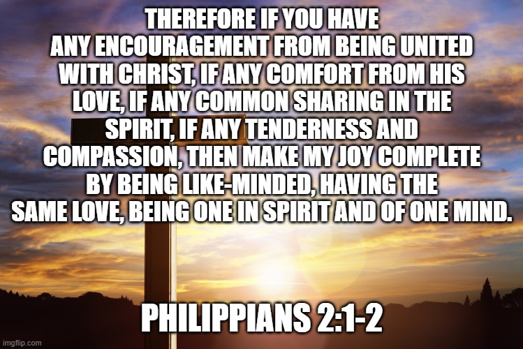 Bible Verse of the Day | THEREFORE IF YOU HAVE ANY ENCOURAGEMENT FROM BEING UNITED WITH CHRIST, IF ANY COMFORT FROM HIS LOVE, IF ANY COMMON SHARING IN THE SPIRIT, IF ANY TENDERNESS AND COMPASSION, THEN MAKE MY JOY COMPLETE BY BEING LIKE-MINDED, HAVING THE SAME LOVE, BEING ONE IN SPIRIT AND OF ONE MIND. PHILIPPIANS 2:1-2 | image tagged in bible verse of the day | made w/ Imgflip meme maker