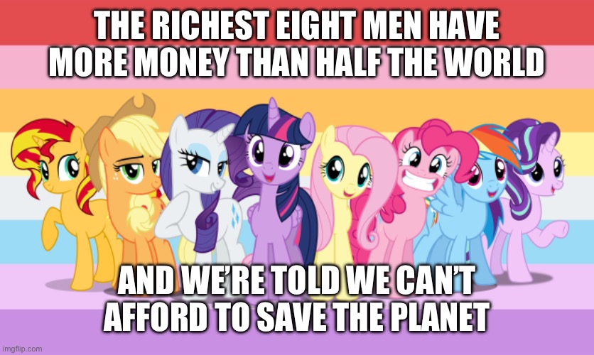 Quite a coincidence, don’t you think? I think NOT! | THE RICHEST EIGHT MEN HAVE MORE MONEY THAN HALF THE WORLD; AND WE’RE TOLD WE CAN’T AFFORD TO SAVE THE PLANET | image tagged in my little pony,mylittlepony,my little pony friendship is magic,politics | made w/ Imgflip meme maker