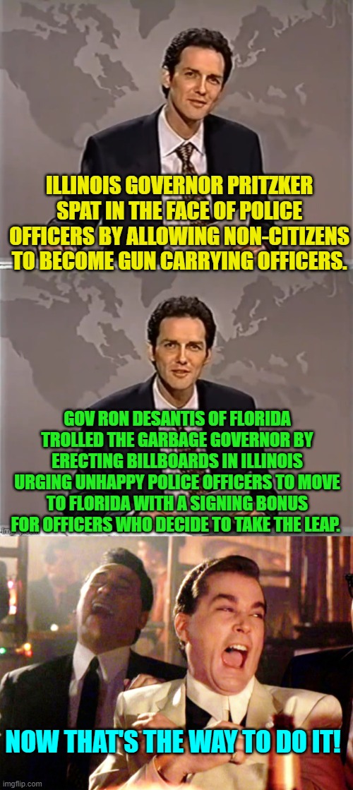 DeSantis knows how to get under the skin of nation-hating leftist politicians. | ILLINOIS GOVERNOR PRITZKER SPAT IN THE FACE OF POLICE OFFICERS BY ALLOWING NON-CITIZENS TO BECOME GUN CARRYING OFFICERS. GOV RON DESANTIS OF FLORIDA TROLLED THE GARBAGE GOVERNOR BY ERECTING BILLBOARDS IN ILLINOIS URGING UNHAPPY POLICE OFFICERS TO MOVE TO FLORIDA WITH A SIGNING BONUS FOR OFFICERS WHO DECIDE TO TAKE THE LEAP. NOW THAT'S THE WAY TO DO IT! | image tagged in weekend update with norm | made w/ Imgflip meme maker