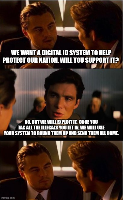 And stay out | WE WANT A DIGITAL ID SYSTEM TO HELP PROTECT OUR NATION, WILL YOU SUPPORT IT? NO, BUT WE WILL EXPLOIT IT.  ONCE YOU TAG ALL THE ILLEGALS YOU LET IN, WE WILL USE YOUR SYSTEM TO ROUND THEM UP AND SEND THEM ALL HOME. | image tagged in memes,inception,send them home,deport democrats,deportation nation,and stay out | made w/ Imgflip meme maker