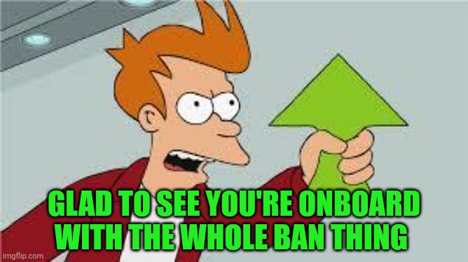 shut up and take my upvote | GLAD TO SEE YOU'RE ONBOARD WITH THE WHOLE BAN THING | image tagged in shut up and take my upvote | made w/ Imgflip meme maker